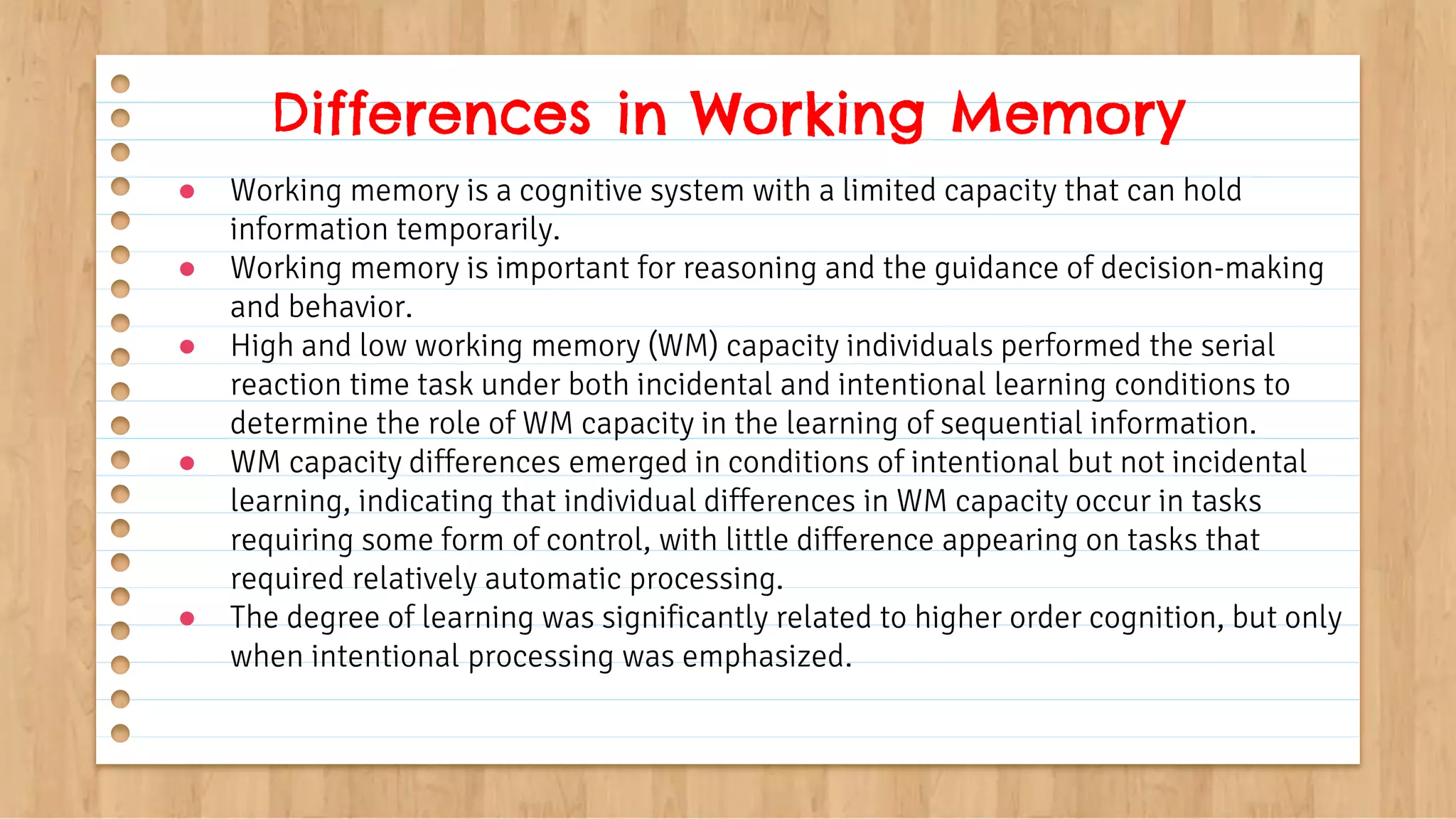 ● Working memory is a cognitive system with a limited capacity that can hold
information temporarily.
● Working memory is important for reasoning and the guidance of decision-making
and behavior.
● High and low working memory (WM) capacity individuals performed the serial
reaction time task under both incidental and intentional learning conditions to
determine the role of WM capacity in the learning of sequential information.
● WM capacity differences emerged in conditions of intentional but not incidental
learning, indicating that individual differences in WM capacity occur in tasks
requiring some form of control, with little difference appearing on tasks that
required relatively automatic processing.
● The degree of learning was significantly related to higher order cognition, but only
when intentional processing was emphasized.
Differences in Working Memory
 