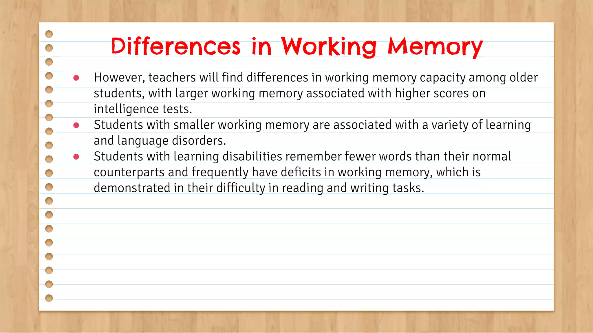 ● However, teachers will find differences in working memory capacity among older
students, with larger working memory associated with higher scores on
intelligence tests.
● Students with smaller working memory are associated with a variety of learning
and language disorders.
● Students with learning disabilities remember fewer words than their normal
counterparts and frequently have deficits in working memory, which is
demonstrated in their difficulty in reading and writing tasks.
Differences in Working Memory
 