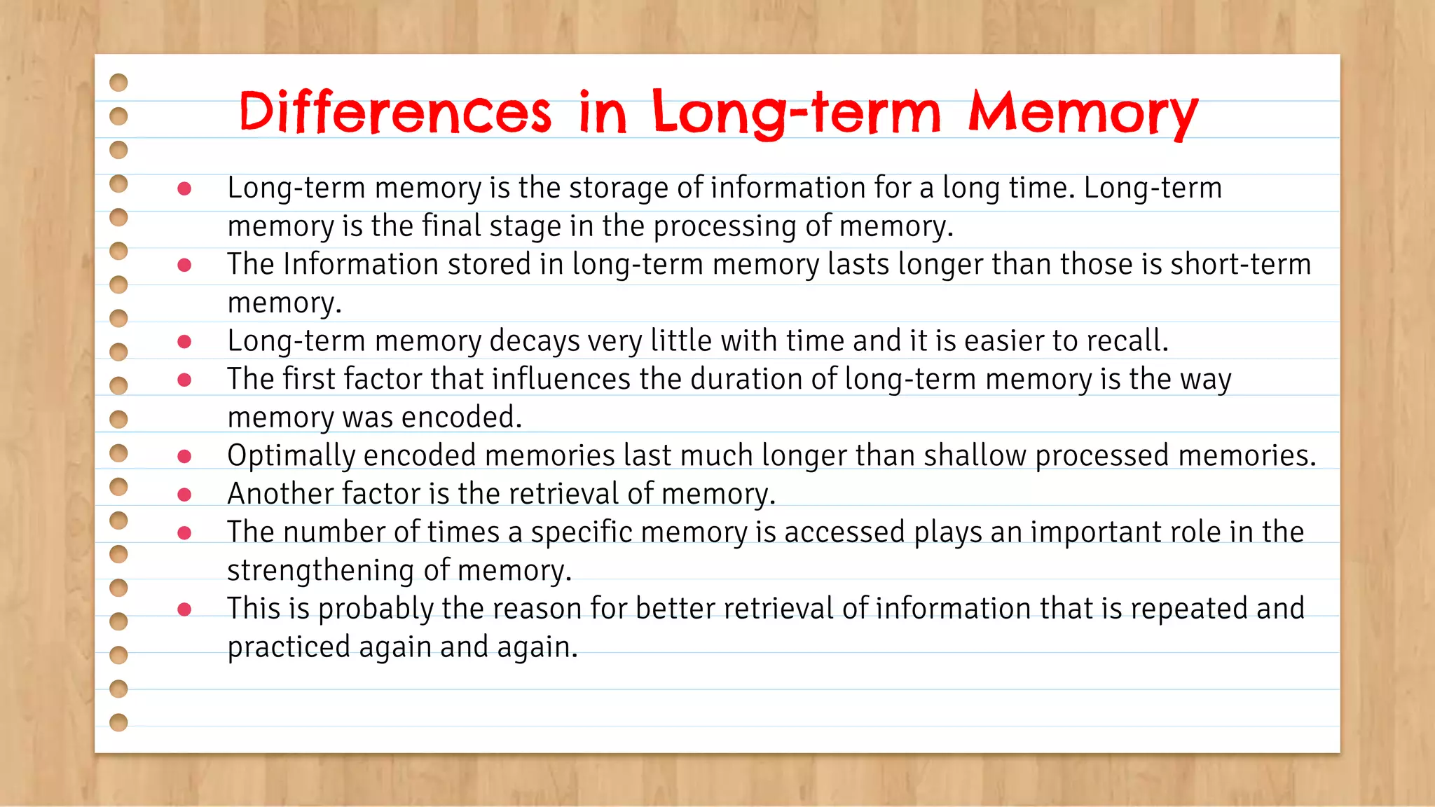 ● Long-term memory is the storage of information for a long time. Long-term
memory is the final stage in the processing of memory.
● The Information stored in long-term memory lasts longer than those is short-term
memory.
● Long-term memory decays very little with time and it is easier to recall.
● The first factor that influences the duration of long-term memory is the way
memory was encoded.
● Optimally encoded memories last much longer than shallow processed memories.
● Another factor is the retrieval of memory.
● The number of times a specific memory is accessed plays an important role in the
strengthening of memory.
● This is probably the reason for better retrieval of information that is repeated and
practiced again and again.
Differences in Long-term Memory
 