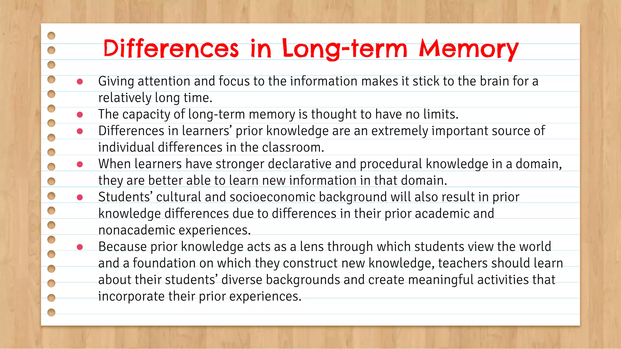 ● Giving attention and focus to the information makes it stick to the brain for a
relatively long time.
● The capacity of long-term memory is thought to have no limits.
● Differences in learners’ prior knowledge are an extremely important source of
individual differences in the classroom.
● When learners have stronger declarative and procedural knowledge in a domain,
they are better able to learn new information in that domain.
● Students’ cultural and socioeconomic background will also result in prior
knowledge differences due to differences in their prior academic and
nonacademic experiences.
● Because prior knowledge acts as a lens through which students view the world
and a foundation on which they construct new knowledge, teachers should learn
about their students’ diverse backgrounds and create meaningful activities that
incorporate their prior experiences.
Differences in Long-term Memory
 