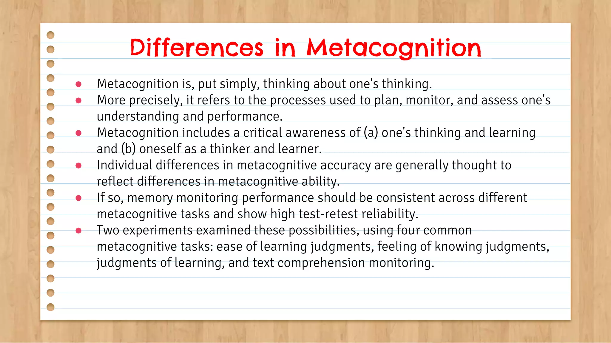 ● Metacognition is, put simply, thinking about one's thinking.
● More precisely, it refers to the processes used to plan, monitor, and assess one's
understanding and performance.
● Metacognition includes a critical awareness of (a) one's thinking and learning
and (b) oneself as a thinker and learner.
● Individual differences in metacognitive accuracy are generally thought to
reflect differences in metacognitive ability.
● If so, memory monitoring performance should be consistent across different
metacognitive tasks and show high test-retest reliability.
● Two experiments examined these possibilities, using four common
metacognitive tasks: ease of learning judgments, feeling of knowing judgments,
judgments of learning, and text comprehension monitoring.
Differences in Metacognition
 