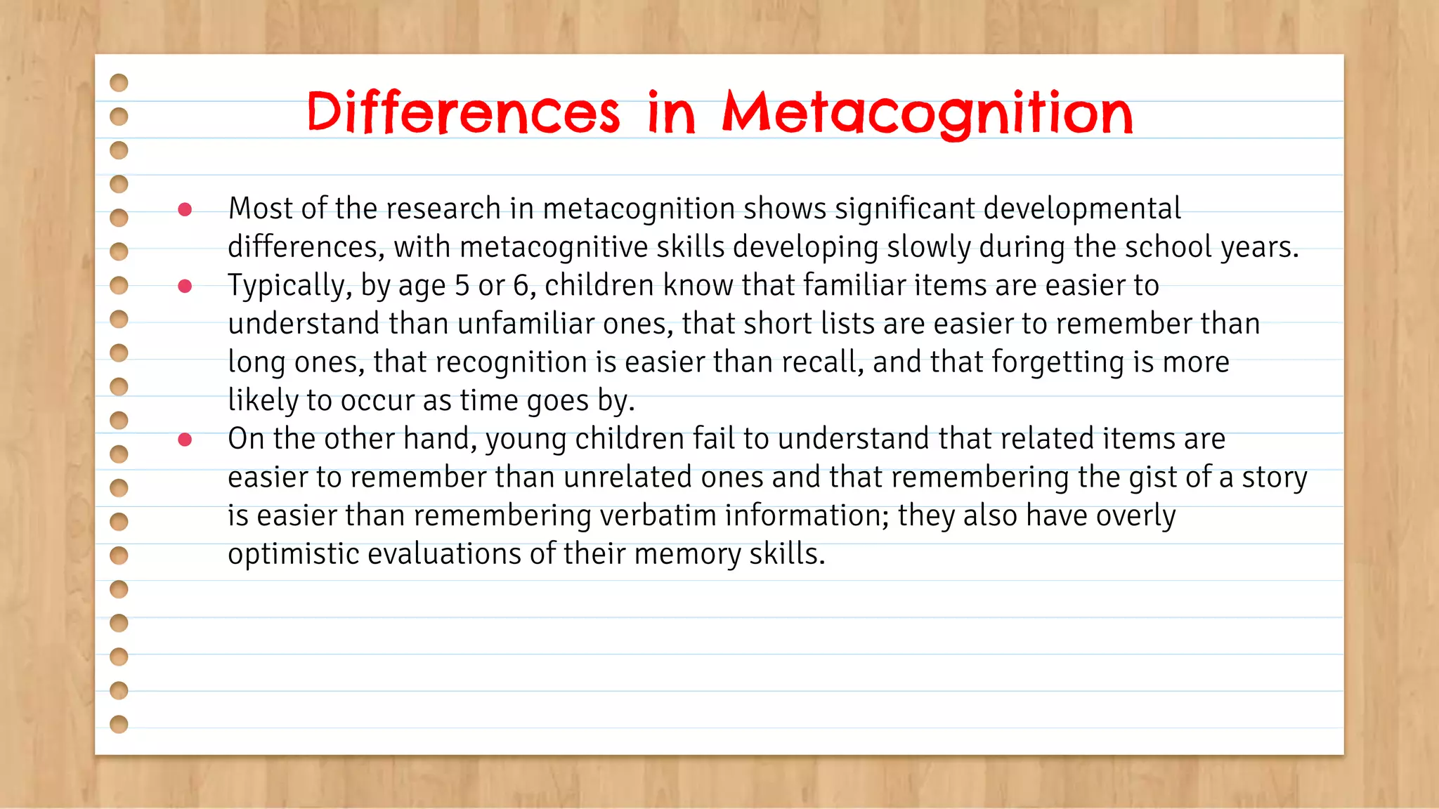 ● Most of the research in metacognition shows significant developmental
differences, with metacognitive skills developing slowly during the school years.
● Typically, by age 5 or 6, children know that familiar items are easier to
understand than unfamiliar ones, that short lists are easier to remember than
long ones, that recognition is easier than recall, and that forgetting is more
likely to occur as time goes by.
● On the other hand, young children fail to understand that related items are
easier to remember than unrelated ones and that remembering the gist of a story
is easier than remembering verbatim information; they also have overly
optimistic evaluations of their memory skills.
Differences in Metacognition
 