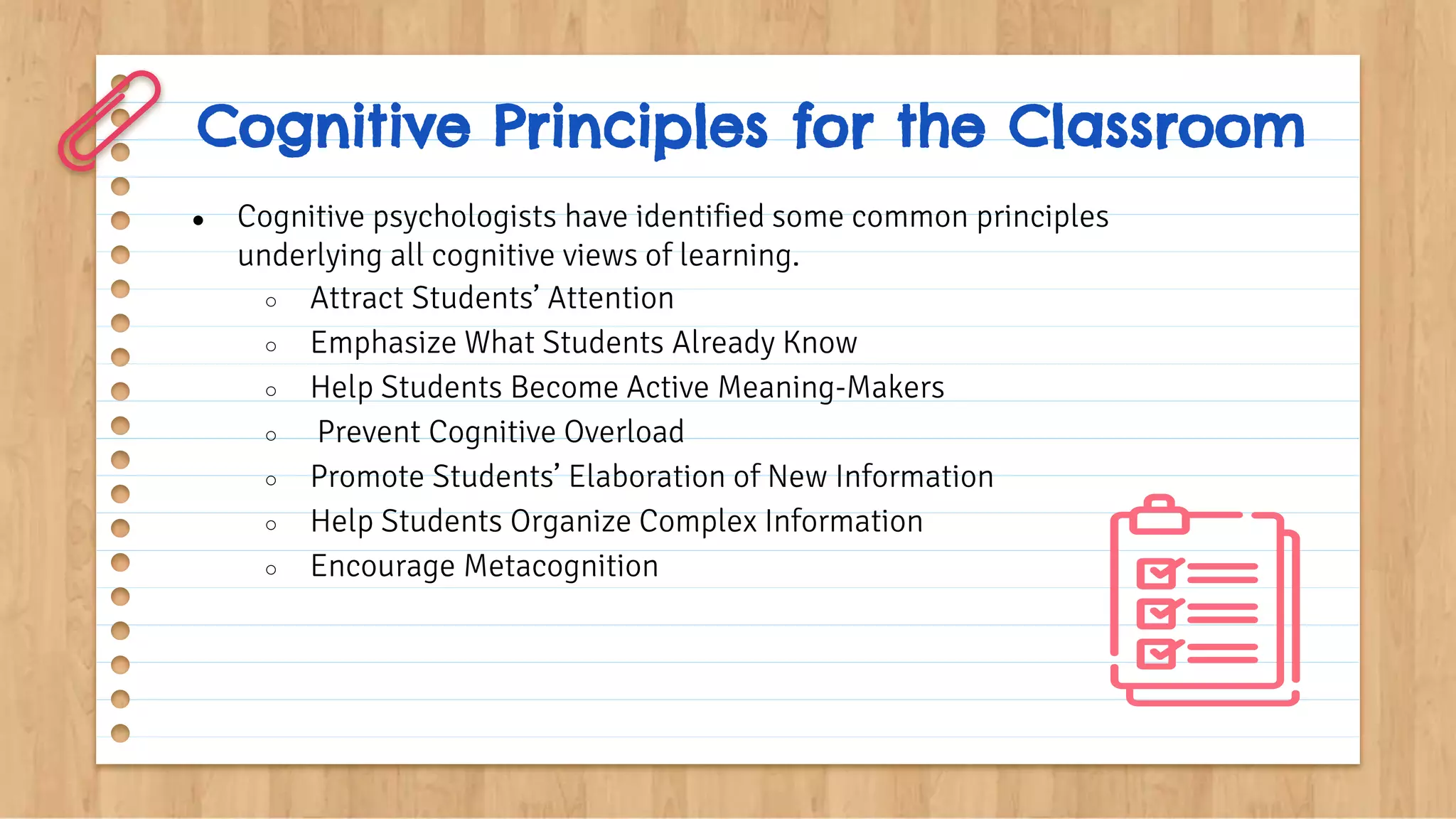 Cognitive Principles for the Classroom
● Cognitive psychologists have identified some common principles
underlying all cognitive views of learning.
○ Attract Students’ Attention
○ Emphasize What Students Already Know
○ Help Students Become Active Meaning-Makers
○ Prevent Cognitive Overload
○ Promote Students’ Elaboration of New Information
○ Help Students Organize Complex Information
○ Encourage Metacognition
 
