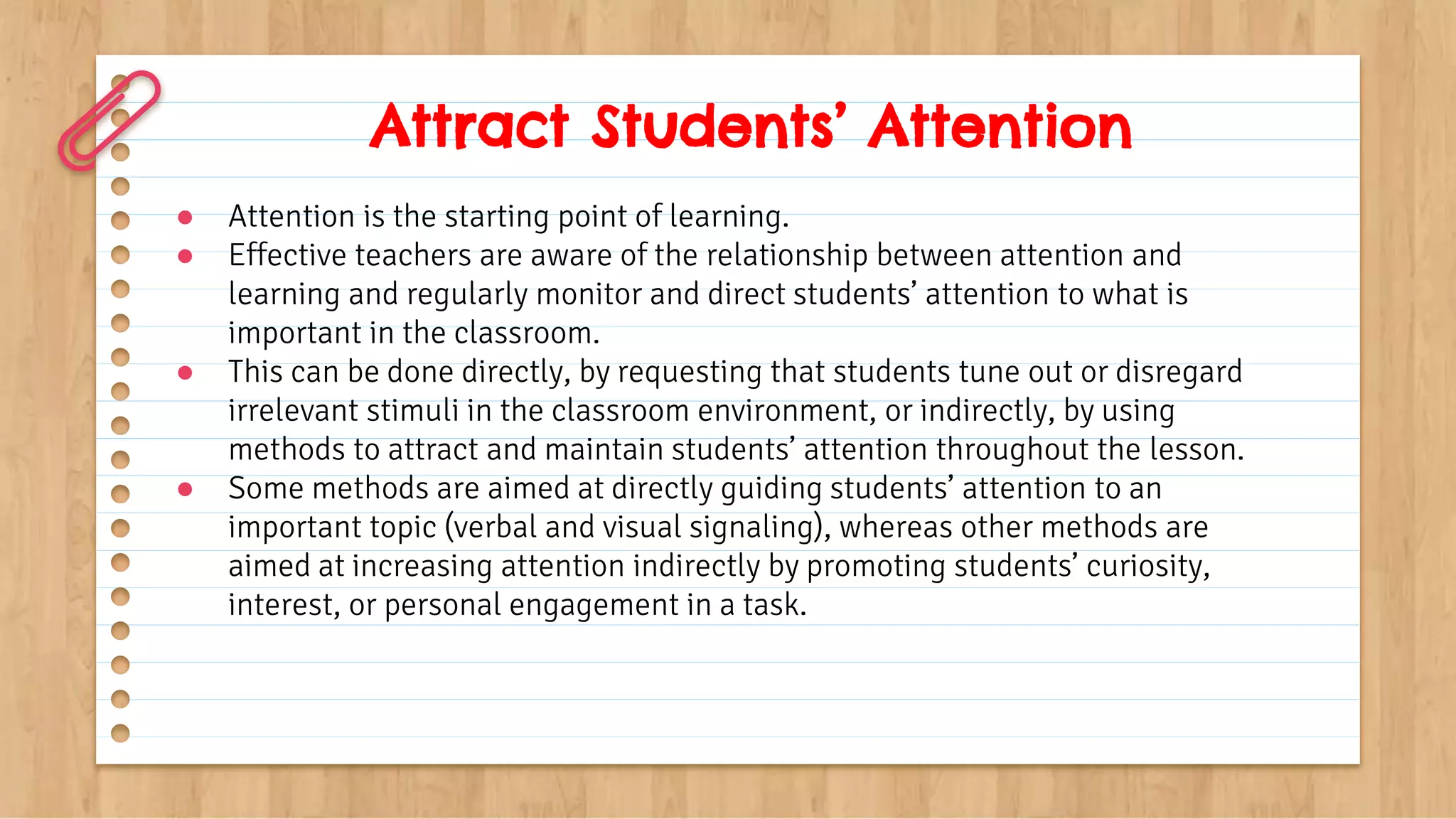 Attract Students’ Attention
● Attention is the starting point of learning.
● Effective teachers are aware of the relationship between attention and
learning and regularly monitor and direct students’ attention to what is
important in the classroom.
● This can be done directly, by requesting that students tune out or disregard
irrelevant stimuli in the classroom environment, or indirectly, by using
methods to attract and maintain students’ attention throughout the lesson.
● Some methods are aimed at directly guiding students’ attention to an
important topic (verbal and visual signaling), whereas other methods are
aimed at increasing attention indirectly by promoting students’ curiosity,
interest, or personal engagement in a task.
 