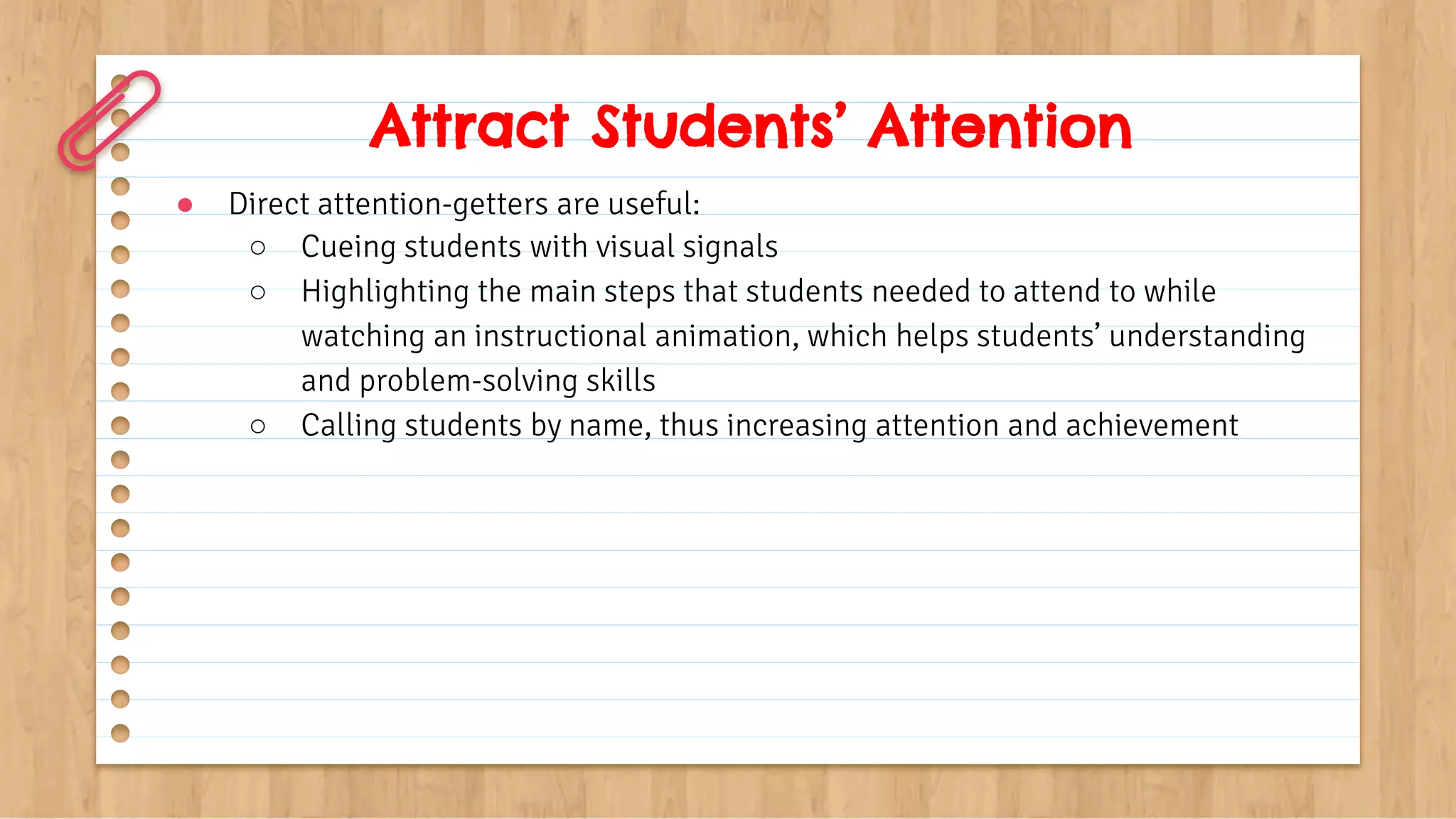 Attract Students’ Attention
● Direct attention-getters are useful:
○ Cueing students with visual signals
○ Highlighting the main steps that students needed to attend to while
watching an instructional animation, which helps students’ understanding
and problem-solving skills
○ Calling students by name, thus increasing attention and achievement
 