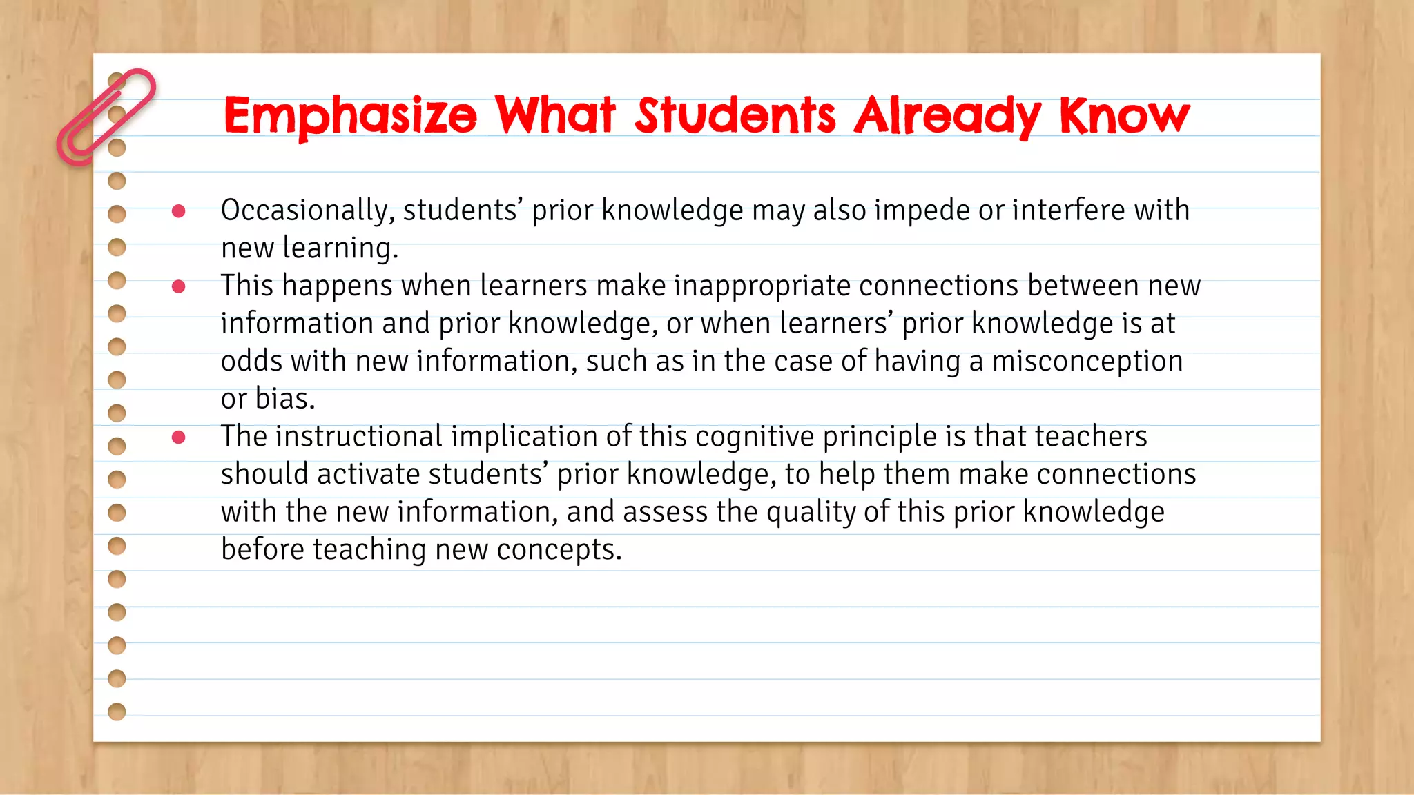 Emphasize What Students Already Know
● Occasionally, students’ prior knowledge may also impede or interfere with
new learning.
● This happens when learners make inappropriate connections between new
information and prior knowledge, or when learners’ prior knowledge is at
odds with new information, such as in the case of having a misconception
or bias.
● The instructional implication of this cognitive principle is that teachers
should activate students’ prior knowledge, to help them make connections
with the new information, and assess the quality of this prior knowledge
before teaching new concepts.
 