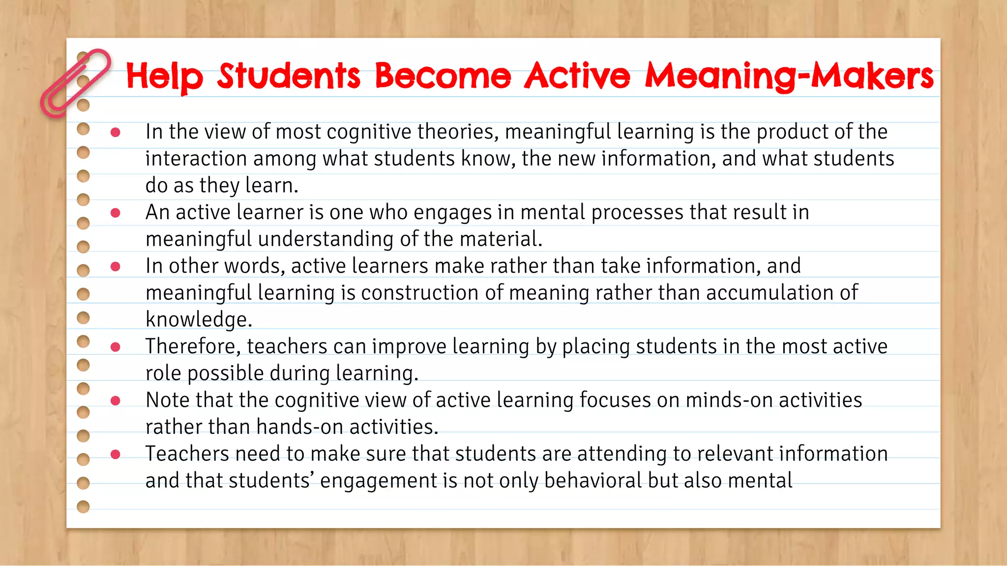Help Students Become Active Meaning-Makers
● In the view of most cognitive theories, meaningful learning is the product of the
interaction among what students know, the new information, and what students
do as they learn.
● An active learner is one who engages in mental processes that result in
meaningful understanding of the material.
● In other words, active learners make rather than take information, and
meaningful learning is construction of meaning rather than accumulation of
knowledge.
● Therefore, teachers can improve learning by placing students in the most active
role possible during learning.
● Note that the cognitive view of active learning focuses on minds-on activities
rather than hands-on activities.
● Teachers need to make sure that students are attending to relevant information
and that students’ engagement is not only behavioral but also mental
 