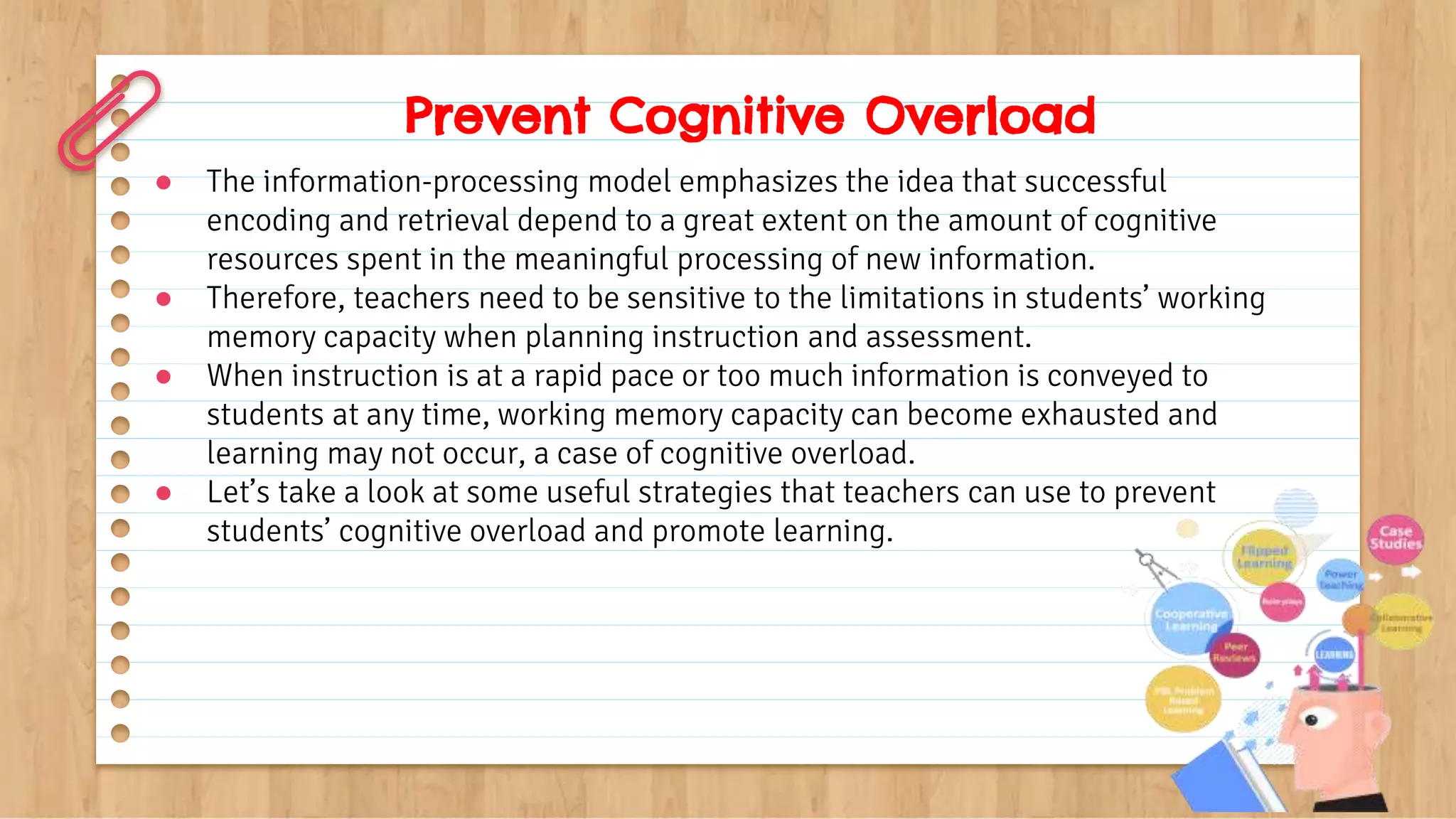 Prevent Cognitive Overload
● The information-processing model emphasizes the idea that successful
encoding and retrieval depend to a great extent on the amount of cognitive
resources spent in the meaningful processing of new information.
● Therefore, teachers need to be sensitive to the limitations in students’ working
memory capacity when planning instruction and assessment.
● When instruction is at a rapid pace or too much information is conveyed to
students at any time, working memory capacity can become exhausted and
learning may not occur, a case of cognitive overload.
● Let’s take a look at some useful strategies that teachers can use to prevent
students’ cognitive overload and promote learning.
 