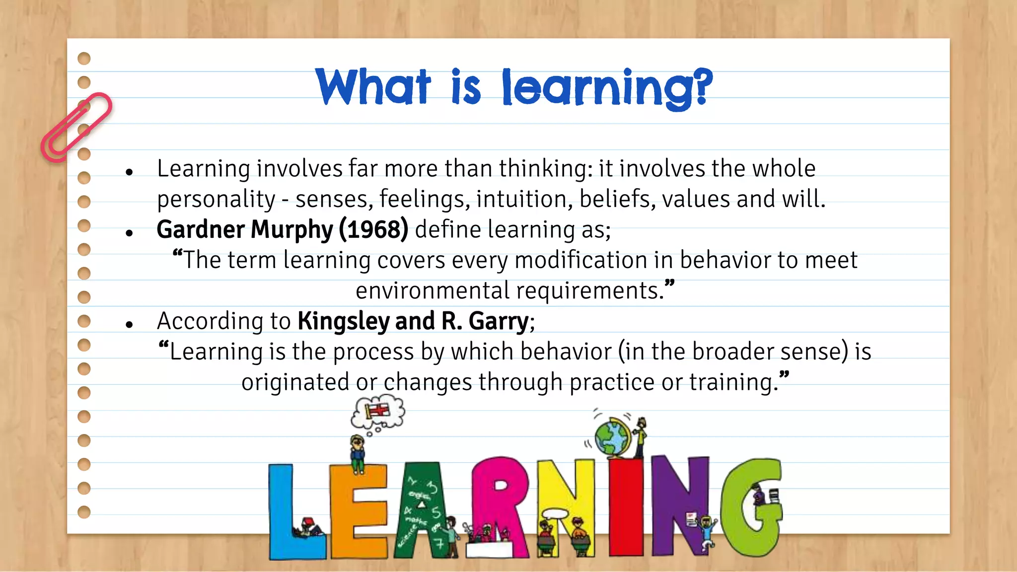 What is learning?
● Learning involves far more than thinking: it involves the whole
personality - senses, feelings, intuition, beliefs, values and will.
● Gardner Murphy (1968) define learning as;
“The term learning covers every modification in behavior to meet
environmental requirements.”
● According to Kingsley and R. Garry;
“Learning is the process by which behavior (in the broader sense) is
originated or changes through practice or training.”
 