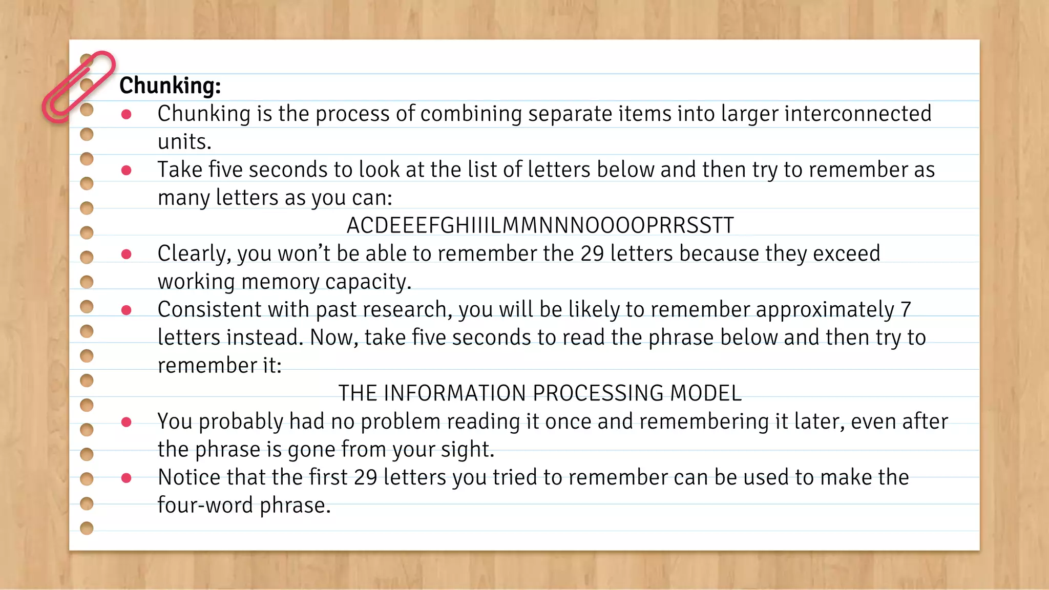 Chunking:
● Chunking is the process of combining separate items into larger interconnected
units.
● Take five seconds to look at the list of letters below and then try to remember as
many letters as you can:
ACDEEEFGHIIILMMNNNOOOOPRRSSTT
● Clearly, you won’t be able to remember the 29 letters because they exceed
working memory capacity.
● Consistent with past research, you will be likely to remember approximately 7
letters instead. Now, take five seconds to read the phrase below and then try to
remember it:
THE INFORMATION PROCESSING MODEL
● You probably had no problem reading it once and remembering it later, even after
the phrase is gone from your sight.
● Notice that the first 29 letters you tried to remember can be used to make the
four-word phrase.
 