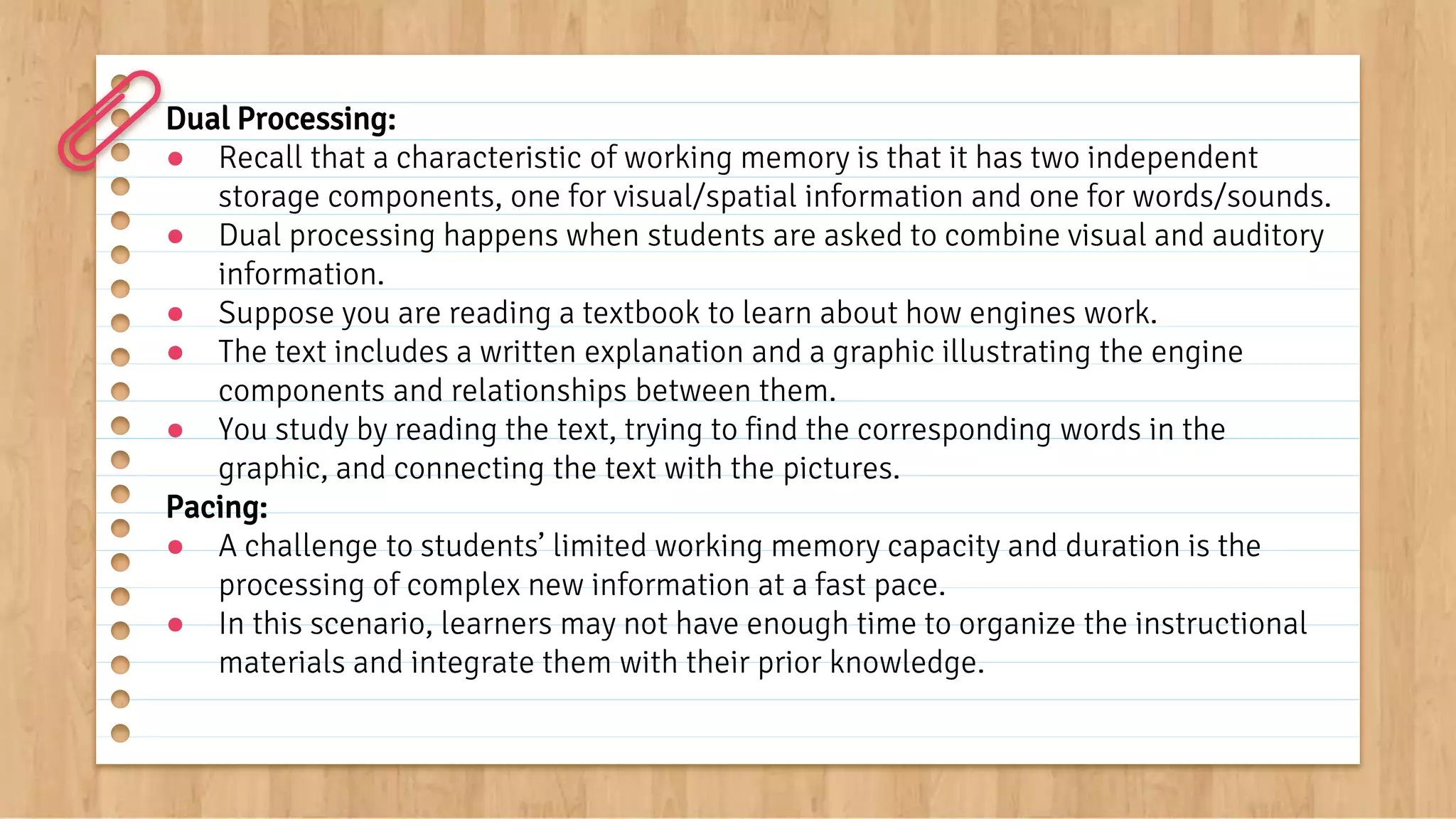Dual Processing:
● Recall that a characteristic of working memory is that it has two independent
storage components, one for visual/spatial information and one for words/sounds.
● Dual processing happens when students are asked to combine visual and auditory
information.
● Suppose you are reading a textbook to learn about how engines work.
● The text includes a written explanation and a graphic illustrating the engine
components and relationships between them.
● You study by reading the text, trying to find the corresponding words in the
graphic, and connecting the text with the pictures.
Pacing:
● A challenge to students’ limited working memory capacity and duration is the
processing of complex new information at a fast pace.
● In this scenario, learners may not have enough time to organize the instructional
materials and integrate them with their prior knowledge.
 