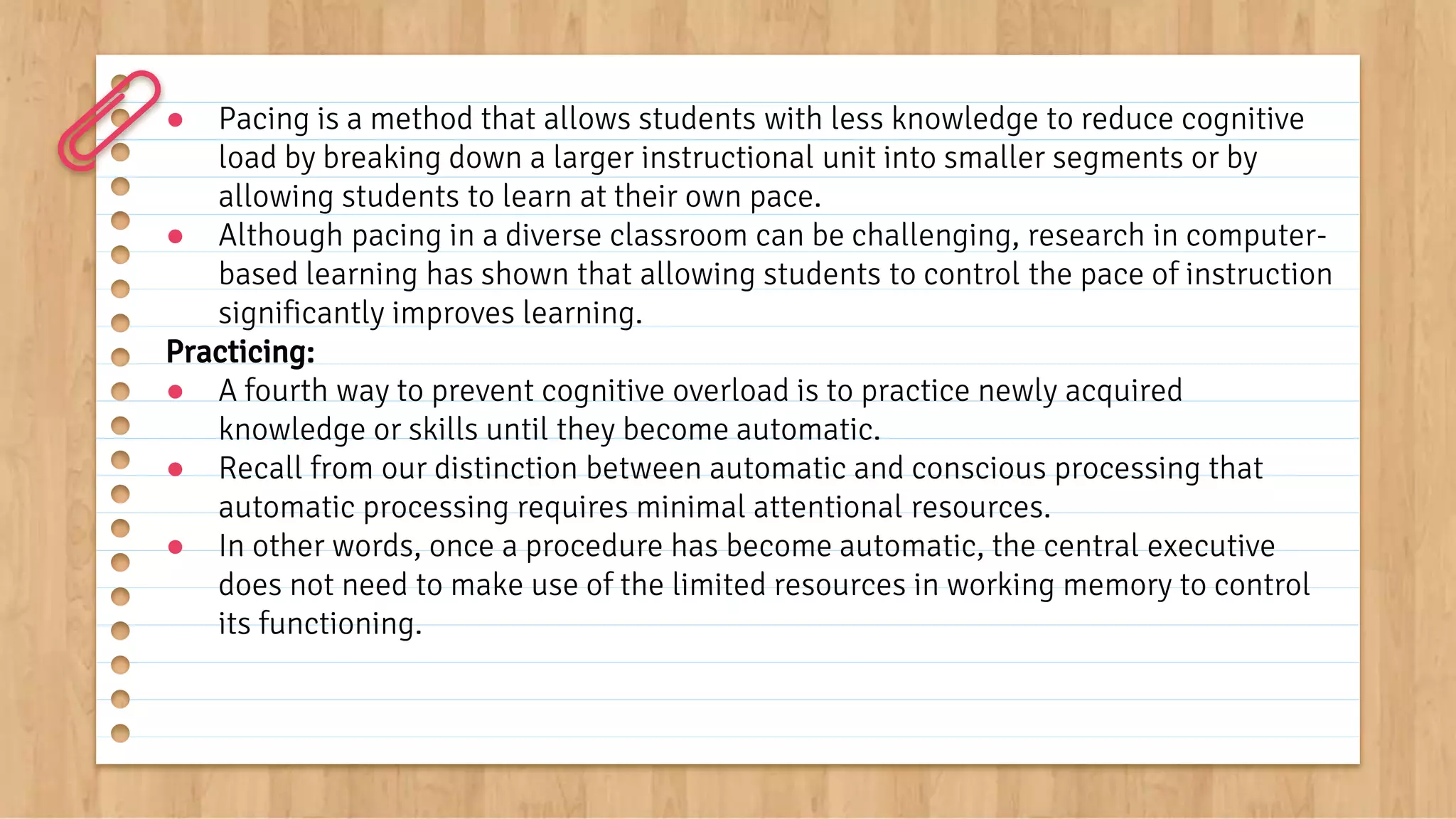 ● Pacing is a method that allows students with less knowledge to reduce cognitive
load by breaking down a larger instructional unit into smaller segments or by
allowing students to learn at their own pace.
● Although pacing in a diverse classroom can be challenging, research in computer-
based learning has shown that allowing students to control the pace of instruction
significantly improves learning.
Practicing:
● A fourth way to prevent cognitive overload is to practice newly acquired
knowledge or skills until they become automatic.
● Recall from our distinction between automatic and conscious processing that
automatic processing requires minimal attentional resources.
● In other words, once a procedure has become automatic, the central executive
does not need to make use of the limited resources in working memory to control
its functioning.
 