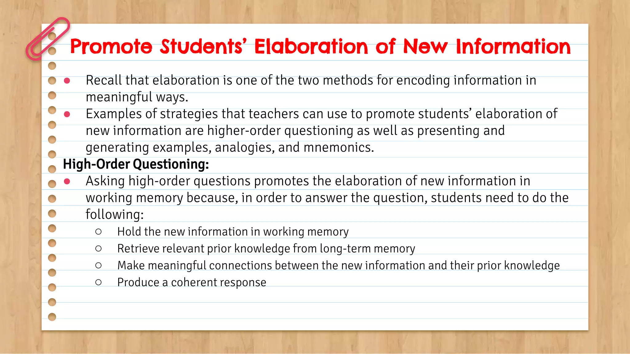 Promote Students’ Elaboration of New Information
● Recall that elaboration is one of the two methods for encoding information in
meaningful ways.
● Examples of strategies that teachers can use to promote students’ elaboration of
new information are higher-order questioning as well as presenting and
generating examples, analogies, and mnemonics.
High-Order Questioning:
● Asking high-order questions promotes the elaboration of new information in
working memory because, in order to answer the question, students need to do the
following:
○ Hold the new information in working memory
○ Retrieve relevant prior knowledge from long-term memory
○ Make meaningful connections between the new information and their prior knowledge
○ Produce a coherent response
 
