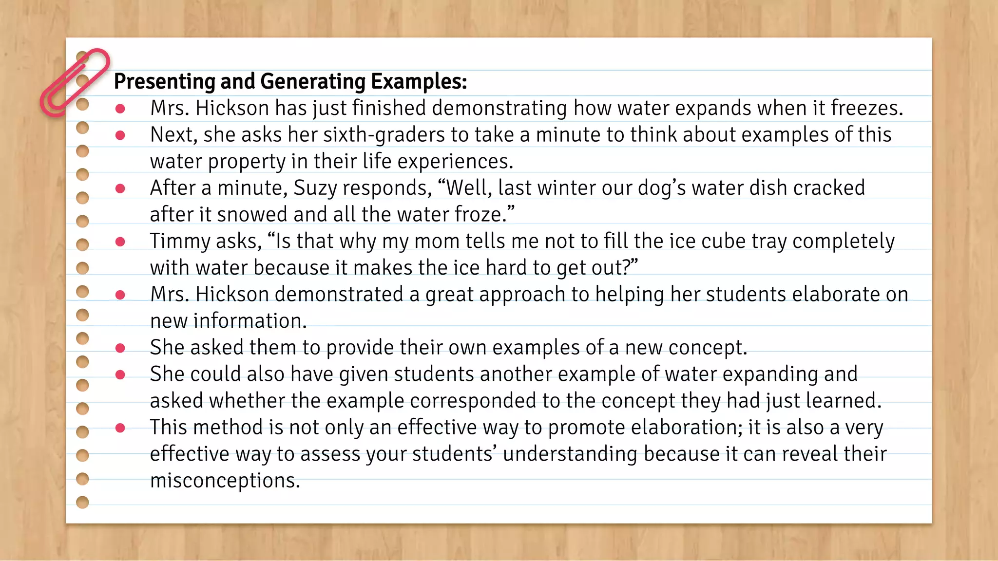 Presenting and Generating Examples:
● Mrs. Hickson has just finished demonstrating how water expands when it freezes.
● Next, she asks her sixth-graders to take a minute to think about examples of this
water property in their life experiences.
● After a minute, Suzy responds, “Well, last winter our dog’s water dish cracked
after it snowed and all the water froze.”
● Timmy asks, “Is that why my mom tells me not to fill the ice cube tray completely
with water because it makes the ice hard to get out?”
● Mrs. Hickson demonstrated a great approach to helping her students elaborate on
new information.
● She asked them to provide their own examples of a new concept.
● She could also have given students another example of water expanding and
asked whether the example corresponded to the concept they had just learned.
● This method is not only an effective way to promote elaboration; it is also a very
effective way to assess your students’ understanding because it can reveal their
misconceptions.
 