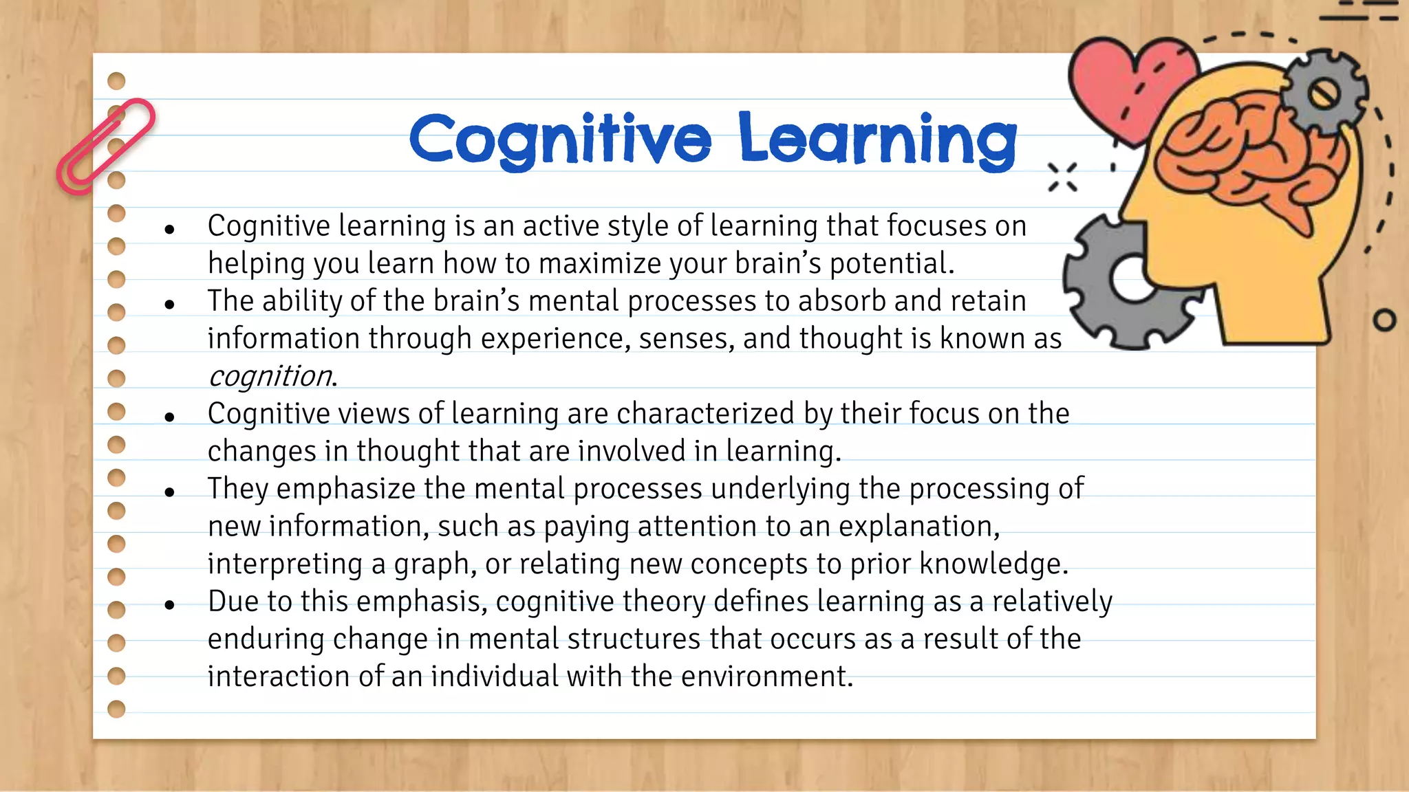 Cognitive Learning
● Cognitive learning is an active style of learning that focuses on
helping you learn how to maximize your brain’s potential.
● The ability of the brain’s mental processes to absorb and retain
information through experience, senses, and thought is known as
cognition.
● Cognitive views of learning are characterized by their focus on the
changes in thought that are involved in learning.
● They emphasize the mental processes underlying the processing of
new information, such as paying attention to an explanation,
interpreting a graph, or relating new concepts to prior knowledge.
● Due to this emphasis, cognitive theory defines learning as a relatively
enduring change in mental structures that occurs as a result of the
interaction of an individual with the environment.
 