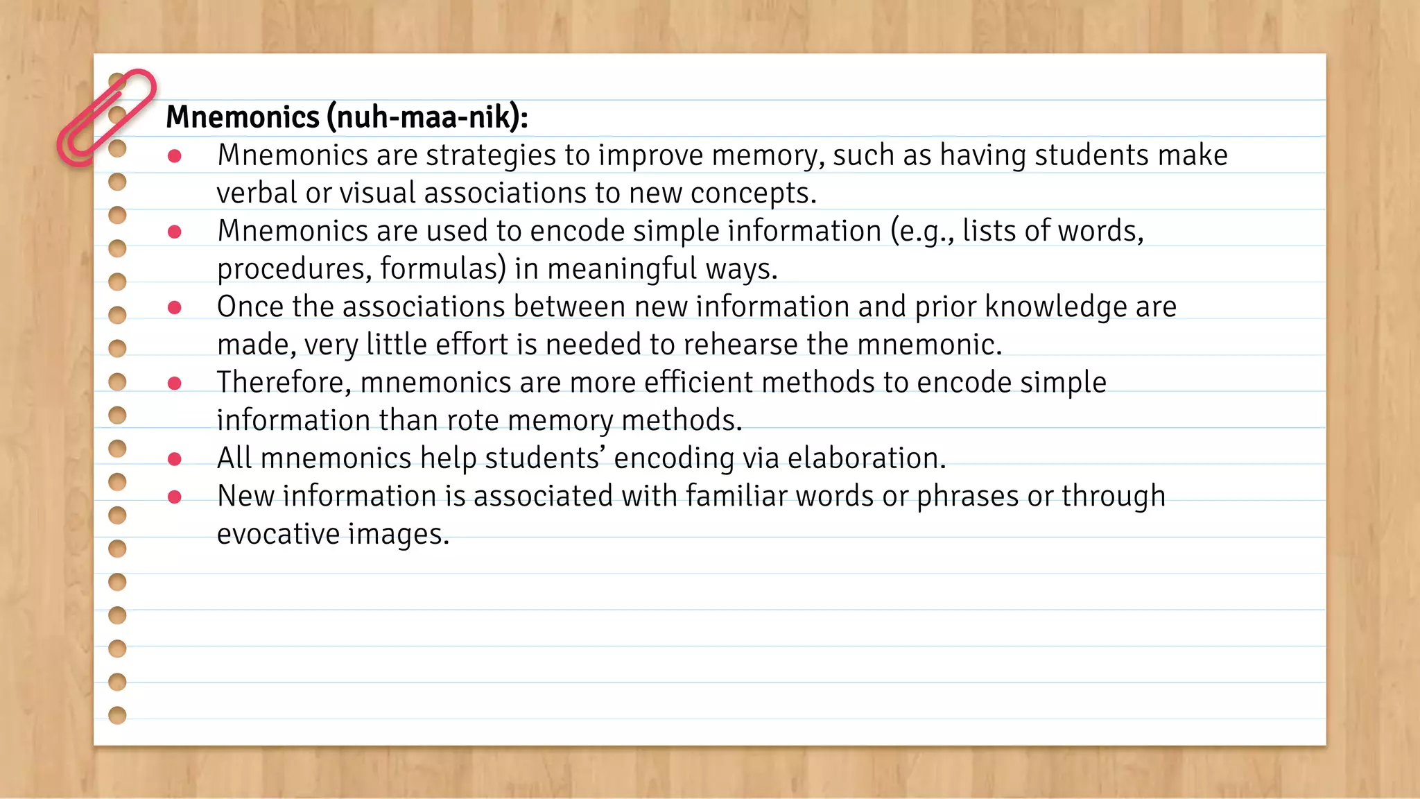 Mnemonics (nuh-maa-nik):
● Mnemonics are strategies to improve memory, such as having students make
verbal or visual associations to new concepts.
● Mnemonics are used to encode simple information (e.g., lists of words,
procedures, formulas) in meaningful ways.
● Once the associations between new information and prior knowledge are
made, very little effort is needed to rehearse the mnemonic.
● Therefore, mnemonics are more efficient methods to encode simple
information than rote memory methods.
● All mnemonics help students’ encoding via elaboration.
● New information is associated with familiar words or phrases or through
evocative images.
 