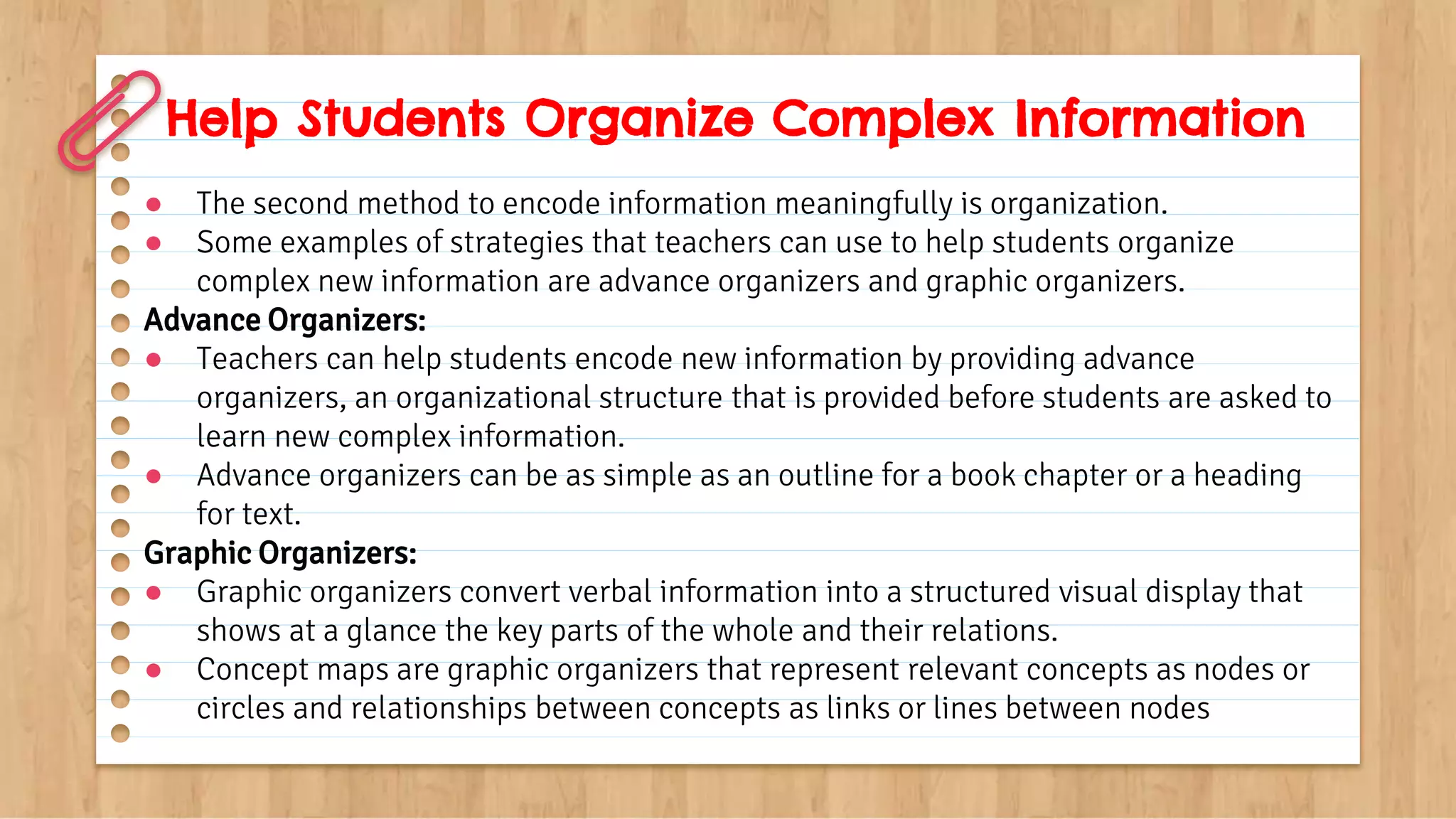 Help Students Organize Complex Information
● The second method to encode information meaningfully is organization.
● Some examples of strategies that teachers can use to help students organize
complex new information are advance organizers and graphic organizers.
Advance Organizers:
● Teachers can help students encode new information by providing advance
organizers, an organizational structure that is provided before students are asked to
learn new complex information.
● Advance organizers can be as simple as an outline for a book chapter or a heading
for text.
Graphic Organizers:
● Graphic organizers convert verbal information into a structured visual display that
shows at a glance the key parts of the whole and their relations.
● Concept maps are graphic organizers that represent relevant concepts as nodes or
circles and relationships between concepts as links or lines between nodes
 