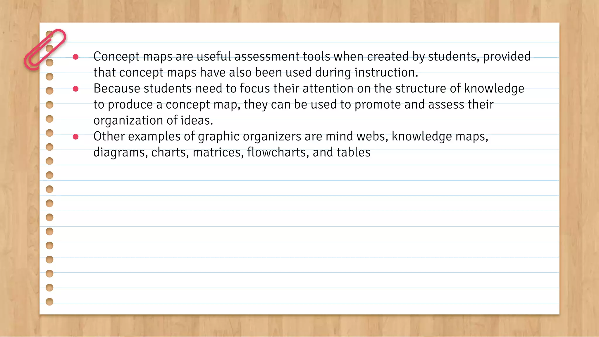 ● Concept maps are useful assessment tools when created by students, provided
that concept maps have also been used during instruction.
● Because students need to focus their attention on the structure of knowledge
to produce a concept map, they can be used to promote and assess their
organization of ideas.
● Other examples of graphic organizers are mind webs, knowledge maps,
diagrams, charts, matrices, flowcharts, and tables
 