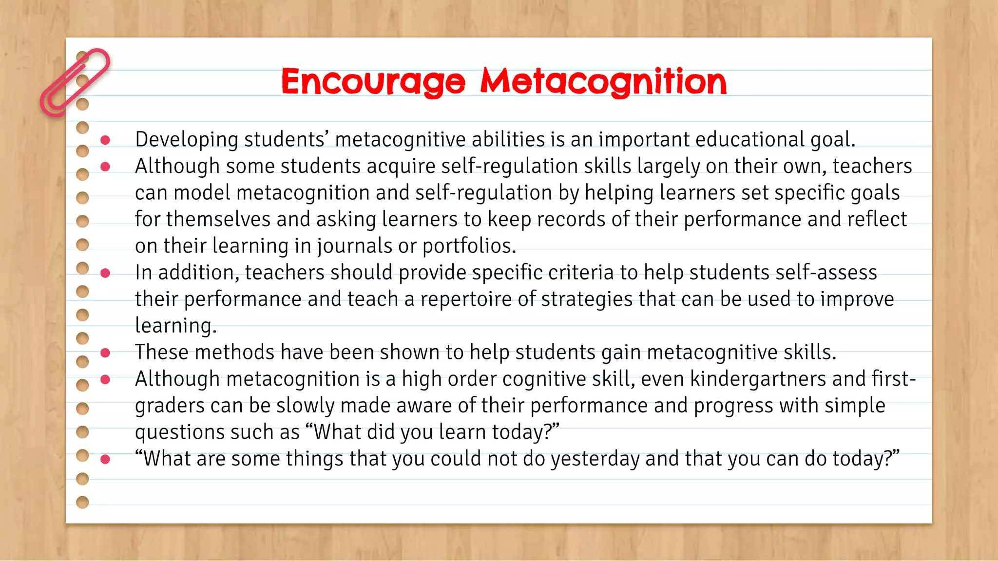 Encourage Metacognition
● Developing students’ metacognitive abilities is an important educational goal.
● Although some students acquire self-regulation skills largely on their own, teachers
can model metacognition and self-regulation by helping learners set specific goals
for themselves and asking learners to keep records of their performance and reflect
on their learning in journals or portfolios.
● In addition, teachers should provide specific criteria to help students self-assess
their performance and teach a repertoire of strategies that can be used to improve
learning.
● These methods have been shown to help students gain metacognitive skills.
● Although metacognition is a high order cognitive skill, even kindergartners and first-
graders can be slowly made aware of their performance and progress with simple
questions such as “What did you learn today?”
● “What are some things that you could not do yesterday and that you can do today?”
 