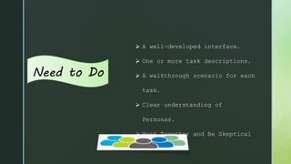 Need to Do
 A well-developed interface.
 One or more task descriptions.
 A walkthrough scenario for each
task.
 Clear understanding of
Personas.
 Work Together and Be Skeptical
 