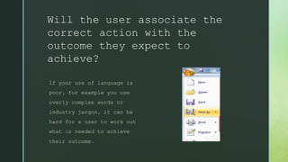 Will the user associate the
correct action with the
outcome they expect to
achieve?
If your use of language is
poor, for example you use
overly complex words or
industry jargon, it can be
hard for a user to work out
what is needed to achieve
their outcome.
 