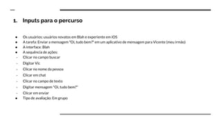 1. Inputs para o percurso
● Os usuários: usuários novatos em Blah e experiente em iOS
● A tarefa: Enviar a mensagem ʺOi, tudo bem?ʺ em um aplicativo de mensagem para Vicente (meu irmão)
● A interface: Blah
● A sequência de ações:
- Clicar no campo buscar
- Digitar Vic
- Clicar no nome da pessoa
- Clicar em chat
- Clicar no campo de texto
- Digitar mensagem "Oi, tudo bem?"
- Clicar em enviar
● Tipo de avaliação: Em grupo
 