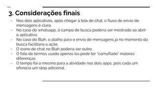 3. Considerações finais
- Nos dois aplicativos, após chegar à tela de chat, o fluxo de envio de
mensagens é claro.
- No caso do whatsapp, o campo de busca poderia ser mostrado ao abrir
o aplicativo.
- No caso do Blah, o atalho para o envio de mensagens já no momento da
busca facilitaria a ação.
- O ícone de chat no Blah poderia ser outro.
- O fato de termos usado apenas ios pode ter “camuflado” maiores
diferenças.
- O tempo foi o mesmo para a atividade nos dois apps, pois cada um
oferecia um step adicional.
 
