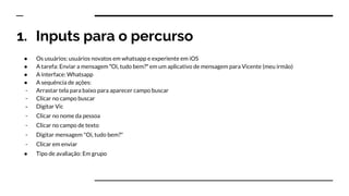 1. Inputs para o percurso
● Os usuários: usuários novatos em whatsapp e experiente em iOS
● A tarefa: Enviar a mensagem ʺOi, tudo bem?ʺ em um aplicativo de mensagem para Vicente (meu irmão)
● A interface: Whatsapp
● A sequência de ações:
- Arrastar tela para baixo para aparecer campo buscar
- Clicar no campo buscar
- Digitar Vic
- Clicar no nome da pessoa
- Clicar no campo de texto
- Digitar mensagem "Oi, tudo bem?"
- Clicar em enviar
● Tipo de avaliação: Em grupo
 