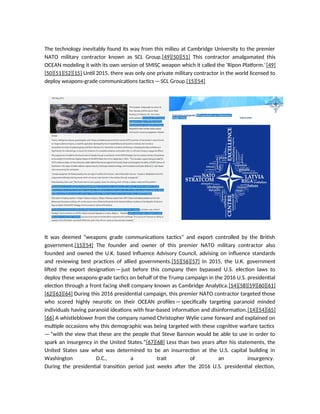 The technology inevitably found its way from this milieu at Cambridge University to the premier
NATO military contractor known as SCL Group.[49][50][51] This contractor amalgamated this
OCEAN modeling it with its own version of SMISC weapon which it called the ‘Ripon Platform.’[49]
[50][51][52][15] Until 2015, there was only one private military contractor in the world licensed to
deploy weapons-grade communications tactics—SCL Group.[15][54]
It was deemed “weapons grade communications tactics” and export controlled by the British
government.[15][54] The founder and owner of this premier NATO military contractor also
founded and owned the U.K. based Influence Advisory Council, advising on influence standards
and reviewing best practices of allied governments.[55][56][57] In 2015, the U.K. government
lifted the export designation—just before this company then bypassed U.S. election laws to
deploy these weapons-grade tactics on behalf of the Trump campaign in the 2016 U.S. presidential
election through a front facing shell company known as Cambridge Analytica.[54][58][59][60][61]
[62][63][64] During this 2016 presidential campaign, this premier NATO contractor targeted those
who scored highly neurotic on their OCEAN profiles—specifically targeting paranoid minded
individuals having paranoid ideations with fear-based information and disinformation.[14][54][65]
[66] A whistleblower from the company named Christopher Wylie came forward and explained on
multiple occasions why this demographic was being targeted with these cognitive warfare tactics
—“with the view that these are the people that Steve Bannon would be able to use in order to
spark an insurgency in the United States.”[67][68] Less than two years after his statements, the
United States saw what was determined to be an insurrection at the U.S. capital building in
Washington D.C., a trait of an insurgency.
During the presidential transition period just weeks after the 2016 U.S. presidential election,
 