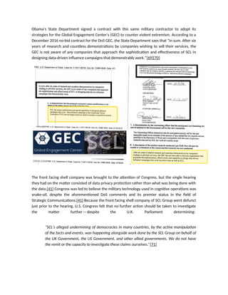 Obama’s State Department signed a contract with this same military contractor to adopt its
strategies for the Global Engagement Center’s (GEC) to counter violent extremism. According to a
December 2016 no-bid contract for the DoS GEC, the State Department says that “In sum. After six
years of research and countless demonstrations by companies wishing to sell their services, the
GEC is not aware of any companies that approach the sophistication and effectiveness of SCL in
designing data-driven influence campaigns that demonstrably work.”[69][70]
The front facing shell company was brought to the attention of Congress, but the single hearing
they had on the matter consisted of data privacy protection rather than what was being done with
the data.[41] Congress was led to believe the military technology used in cognitive operations was
snake-oil, despite the aforementioned DoS comments and its premier status in the field of
Strategic Communications.[41] Because the front facing shell company of SCL Group went defunct
just prior to the hearing, U.S. Congress felt that no further action should be taken to investigate
the matter further—despite the U.K. Parliament determining:
“SCL’s alleged undermining of democracies in many countries, by the active manipulation
of the facts and events, was happening alongside work done by the SCL Group on behalf of
the UK Government, the US Government, and other allied governments. We do not have
the remit or the capacity to investigate these claims ourselves.”[71]
 