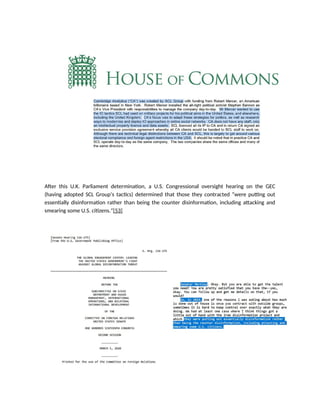 After this U.K. Parliament determination, a U.S. Congressional oversight hearing on the GEC
(having adopted SCL Group’s tactics) determined that those they contracted “were putting out
essentially disinformation rather than being the counter disinformation, including attacking and
smearing some U.S. citizens.”[53]
 