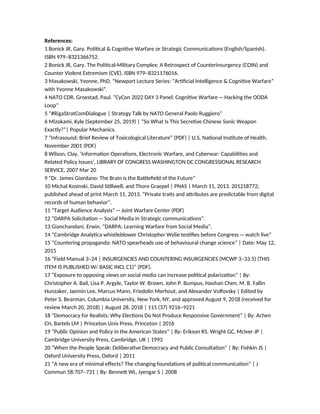 References:
1 Bonick JR, Gary. Political & Cognitive Warfare or Strategic Communications (English/Spanish).
ISBN 979–8321366752.
2 Bonick JR, Gary. The Political-Military Complex: A Retrospect of Counterinsurgency (COIN) and
Counter Violent Extremism (CVE). ISBN 979–8321176016.
3 Masakowski, Yvonne, PhD. “Newport Lecture Series: “Artificial Intelligence & Cognitive Warfare”
with Yvonne Masakowski”.
4 NATO CDR. Groestad, Paul. “CyCon 2022 DAY 3 Panel: Cognitive Warfare—Hacking the OODA
Loop”
5 “#RigaStratComDialogue | Strategy Talk by NATO General Paolo Ruggiero”
6 Mizokami, Kyle (September 25, 2019) | “So What Is This Secretive Chinese Sonic Weapon
Exactly?”| Popular Mechanics.
7 “Infrasound: Brief Review of Toxicological Literature” (PDF) | U.S. National Institute of Health.
November 2001 (PDF)
8 Wilson, Clay, ‘Information Operations, Electronic Warfare, and Cyberwar: Capabilities and
Related Policy Issues’, LIBRARY OF CONGRESS WASHINGTON DC CONGRESSIONAL RESEARCH
SERVICE, 2007 Mar 20
9 “Dr. James Giordano: The Brain is the Battlefield of the Future”
10 Michal Kosinski, David Stillwell, and Thore Graepel | PNAS | March 11, 2013. 201218772;
published ahead of print March 11, 2013. “Private traits and attributes are predictable from digital
records of human behavior”.
11 “Target Audience Analysis”—Joint Warfare Center (PDF)
12 “DARPA Solicitation—Social Media in Strategic communications”.
13 Gianchandani, Erwin. “DARPA: Learning Warfare from Social Media”.
14 “Cambridge Analytica whistleblower Christopher Wylie testifies before Congress—watch live”
15 “Countering propaganda: NATO spearheads use of behavioural change science” | Date: May 12,
2015
16 “Field Manual 3–24 | INSURGENCIES AND COUNTERING INSURGENCIES (MCWP 3–33.5) (THIS
ITEM IS PUBLISHED W/ BASIC INCL C1)” (PDF).
17 “Exposure to opposing views on social media can increase political polarization” | By:
Christopher A. Bail, Lisa P. Argyle, Taylor W. Brown, John P. Bumpus, Haohan Chen, M. B. Fallin
Hunzaker, Jaemin Lee, Marcus Mann, Friedolin Merhout, and Alexander Volfovsky | Edited by
Peter S. Bearman, Columbia University, New York, NY, and approved August 9, 2018 (received for
review March 20, 2018) | August 28, 2018 | 115 (37) 9216–9221
18 “Democracy for Realists: Why Elections Do Not Produce Responsive Government” | By: Achen
CH, Bartels LM | Princeton Univ Press, Princeton | 2016
19 “Public Opinion and Policy in the American States” | By: Erikson RS, Wright GC, McIver JP |
Cambridge University Press, Cambridge, UK | 1993
20 “When the People Speak: Deliberative Democracy and Public Consultation” | By: Fishkin JS |
Oxford University Press, Oxford | 2011
21 “A new era of minimal effects? The changing foundations of political communication” | J
Commun 58:707–731 | By: Bennett WL, Iyengar S | 2008
 