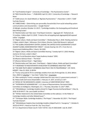 45 “Trait Prediction Engine” | University of Cambridge—The Psychometrics Center”.
46 “With friends like these…” | PUBLISHED: April 22, 2011 | University of Cambridge—‘Research
News’
47 “CSAR Lecture: Dr. David Stilwell, on ‘Big Data Psychometrics’” | November 4, 2019 | ‘CSAR’
YouTube Channel
48 “US8825764B2—Determining user personality characteristics from social networking system
communications and characteristics—Google Patents”
49 Albright, Jonathan (October 13, 2017). “Cambridge Analytica: the Geotargeting and Emotional
Data Mining Scripts”.
50 “Disinformation and ‘fake news’: Final Report Contents—Aggregate IQ”. Parliament.uk.
51 Locklear, Mallory (April 13, 2018). “A look at the ad-targeting tools AggregateIQ left exposed
online”. Engadget.
52 “Digital, Culture, Media and Sport Committee” | Wednesday May 2, 2018, Meeting started at
2.36pm, ended 4.16pm | Witnesses: Chris Vickery, Director, Cyber Risk Research, UpGuard
53 “THE GLOBAL ENGAGEMENT CENTER: LEADING THE UNITED STATES GOVERNMENT’S FIGHT
AGAINST GLOBAL DISINFORMATION THREAT” | Senate Hearing 116–275 | From the U.S.
Government Publishing Office | March, 5th 2020
54 “Digital, Culture, Media and Sport Committee Hearing | Tuesday April 17, 2018, Meeting
started at 10.51am, ended 1.34pm”.
55 “Three Crucial Questions about Target Audience Analysis” (PDF).
56 Influence Advisory Panel—‘The Panel’
57 Influence Advisory Panel—‘Nigel Oakes.’
58 “Disinformation and ‘fake news’: Final Report—Digital, Culture, Media and Sport Committee”
59 “A RESPONSE TO MISSTATEMENTS IN RELATION TO CAMBRIDGE ANALYTICA” (PDF)
60 “THE DARK TRUTH ABOUT CAMBRIDGE ANALYTICA’S TIES TO TRUMPWORLD” | BY: MAYA
KOSOFF | May 23, 2018, 12:28 PM
61 “Trump camp paid $5.9m to cambridge analytica from July 29 through Dec 12, 2016. Before
then, ZERO h/t @lachlan” | ‘Sam Stein’ Twitter Post | @samstein
62 “After working for Trump’s campaign, British data firm eyes new U.S. government contracts” |
By: Matea Gold and Frances Stead Sellers | February 17, 2017, at 6:03 p.m. EST”.
63 “OFFICE OF THE DEMOCRATIC LEADER | Interview of CHRISTOPHER WYLIE” (PDF).
64 “”INTERVIEW OF ALEXANDER NIX” | U.S. House of Representatives, Permanent Select
Committee on Intelligence, Washington, D.C. | Thursday, December 14, 2017" (PDF).
65 “”Whistleblower: Cambridge Analytica Aimed To Trigger Paranoia And Racial Biases” | May 16,
2018 10:50 AM ET | By: Laura Sydell, Ian Wren”.
66 “”Written Statement to the United States Committee on the Judiciary | In the Matter of
Cambridge Analytica and other Related Issues””.
67 “”Christoper Wylie: Cambridge Analytica | The Project” | November 28, 2019 | ‘The Project’
YouTube Channel”.
68 “”Whistleblower Explains How Cambridge Analytica Helped Fuel U.S. ‘Insurgency’” | October 8,
20192:45 PM ET | Heard on Fresh Air | By: Terry Gross”.
69 “U.S. Department of State Case #: F-2017–05742 | Doc #: C06612648 | July 30, 2018”.
 