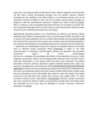 rather than a user being provided content based on what a website’s algorithms predict that they
will like, they’re instead microtargeted messages from the website’s sponsors. Websites
essentially give this capability to the highest bidder as an advertising technique. But not all
‘sponsored’ material are labeled as such, and not all strategic communications campaigns are
designed to look like advertisements (primarily in political and military StratComs).[1][2][5]
When an audience is only microtargeted information that they are most likely to resonate with,
they are algorithmically segmented in to what’s known as online echochambers which don’t allow
the group to see a conflicting counterbalance of content.[14]
Algorithmically segmenting audience in to echochambers has defensive and offensive military
applications.[5] In military counteroperations such as counterinsurgency (COIN), the doctrine calls
to separate and isolate populations from one another both physically and psychologically.[5][16]
Not only does this prevent the threat network from recruiting neutral and friendly populations,
but is assists in the development of psychological perseverance mechanisms like confirmation bias
—“significantly, the methodology increases the resilience of susceptible audiences and enables
them to withstand foreign propaganda effects.”[1][2][14][15] In doing so, this helps
counterinsurgents & third-party counterinsurgents leverage the population and operational
environment against the threat network.[5][16]
But there are sociological and psychological side effects to these algorithms occurring in native
suggestive recommender systems and microtargeting alike. Decades of peer reviewed research
show that echochambers, in the physical world and online, cause asymmetric and political
polarization, extremism, confusion, dissonance, negative emotional responses (fear, anger, etc.),
reactance, microaggressions, and third-person effects.[17][18][19][20][21][22][23][24][25][26][27]
[28][29][30] And because of these psychological perseverance mechanisms like confirmations bias,
this can be very problematic based on the work of Nyhan & Reifler (2010). Nyhan & Reifler found
that even attempting to correct false beliefs often reinforces rather than dispels these beliefs
among those who hold them most strongly. This is known as the backfire effect—“in which
corrections actually increase misperceptions.”[31][32][33][34] Whereby, through confirmation
bias, these mechanisms utilized in military counteroperations actually lead to the backfire effect
and exacerbate the very issues they are attempting to counter—extremism, dissonance,
polarization, etc.[1][2][5]
 