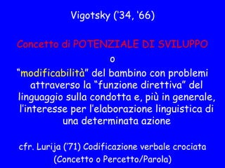 Vigotsky (‘34, ‘66)
Concetto di POTENZIALE DI SVILUPPO
o
“modificabilità” del bambino con problemi
attraverso la “funzione direttiva” del
linguaggio sulla condotta e, più in generale,
l’interesse per l’elaborazione linguistica di
una determinata azione
cfr. Lurija (‘71) Codificazione verbale crociata
(Concetto o Percetto/Parola)
 