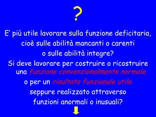 ?
E’ più utile lavorare sulla funzione deficitaria,
cioè sulle abilità mancanti o carenti
o sulle abilità integre?
Si deve lavorare per costruire o ricostruire
una funzione convenzionalmente normale
o per un risultato funzionale utile
seppure realizzato attraverso
funzioni anormali o inusuali?
 