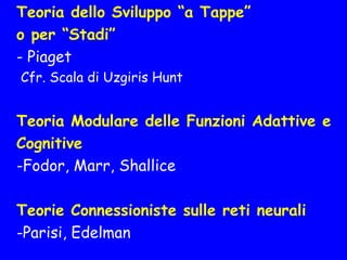 Teoria dello Sviluppo “a Tappe”
o per “Stadi”
- Piaget
Cfr. Scala di Uzgiris Hunt
Teoria Modulare delle Funzioni Adattive e
Cognitive
-Fodor, Marr, Shallice
Teorie Connessioniste sulle reti neurali
-Parisi, Edelman
 