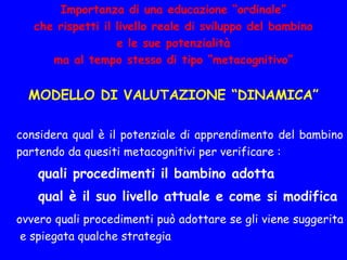 Importanza di una educazione “ordinale”
che rispetti il livello reale di sviluppo del bambino
e le sue potenzialità
ma al tempo stesso di tipo “metacognitivo”
MODELLO DI VALUTAZIONE “DINAMICA”
considera qual è il potenziale di apprendimento del bambino
partendo da quesiti metacognitivi per verificare :
quali procedimenti il bambino adotta
qual è il suo livello attuale e come si modifica
ovvero quali procedimenti può adottare se gli viene suggerita
e spiegata qualche strategia
 