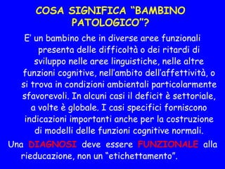 COSA SIGNIFICA “BAMBINO
PATOLOGICO”?
E’ un bambino che in diverse aree funzionali
presenta delle difficoltà o dei ritardi di
sviluppo nelle aree linguistiche, nelle altre
funzioni cognitive, nell’ambito dell’affettività, o
si trova in condizioni ambientali particolarmente
sfavorevoli. In alcuni casi il deficit è settoriale,
a volte è globale. I casi specifici forniscono
indicazioni importanti anche per la costruzione
di modelli delle funzioni cognitive normali.
Una DIAGNOSI deve essere FUNZIONALE alla
rieducazione, non un “etichettamento”.
 