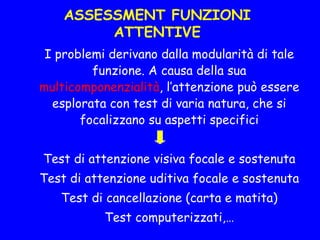 ASSESSMENT FUNZIONI
ATTENTIVE
I problemi derivano dalla modularità di tale
funzione. A causa della sua
multicomponenzialità, l’attenzione può essere
esplorata con test di varia natura, che si
focalizzano su aspetti specifici
Test di attenzione visiva focale e sostenuta
Test di attenzione uditiva focale e sostenuta
Test di cancellazione (carta e matita)
Test computerizzati,…
 
