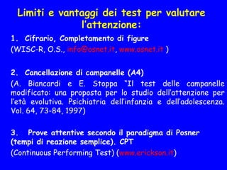 Limiti e vantaggi dei test per valutare
l’attenzione:
1. Cifrario, Completamento di figure
(WISC-R, O.S., info@osnet.it, www.osnet.it )
  
2. Cancellazione di campanelle (A4)
  (A. Biancardi e E. Stoppa “Il test delle campanelle
modificato: una proposta per lo studio dell’attenzione per
l’età evolutiva. Psichiatria dell’infanzia e dell’adolescenza.
Vol. 64, 73-84, 1997)
 
3. Prove attentive secondo il paradigma di Posner
(tempi di reazione semplice). CPT
(Continuous Performing Test) (www.erickson.it)
 