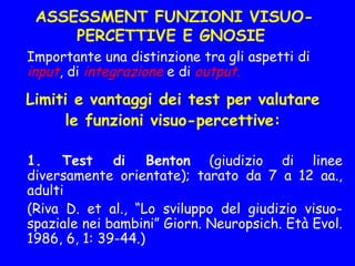 ASSESSMENT FUNZIONI VISUO-
PERCETTIVE E GNOSIE
Importante una distinzione tra gli aspetti di
input, di integrazione e di output. 
Limiti e vantaggi dei test per valutare
le funzioni visuo-percettive:
1. Test di Benton (giudizio di linee
diversamente orientate); tarato da 7 a 12 aa.,
adulti
(Riva D. et al., “Lo sviluppo del giudizio visuo-
spaziale nei bambini” Giorn. Neuropsich. Età Evol.
1986, 6, 1: 39-44.)
 
