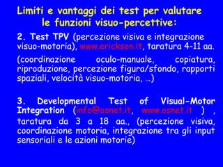 Limiti e vantaggi dei test per valutare
le funzioni visuo-percettive:
2. Test TPV (percezione visiva e integrazione
visuo-motoria), www.erickson.it, taratura 4-11 aa.
(coordinazione oculo-manuale, copiatura,
riproduzione, percezione figura/sfondo, rapporti
spaziali, velocità visuo-motoria, …)
3. Developmental Test of Visual-Motor
Integration (info@osnet.it, www.osnet.it ) ,
taratura da 3 a 18 aa., (percezione visiva,
coordinazione motoria, integrazione tra gli input
sensoriali e le azioni motorie)
 