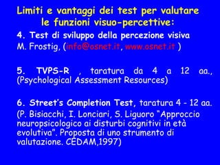 Limiti e vantaggi dei test per valutare
le funzioni visuo-percettive:
4. Test di sviluppo della percezione visiva
M. Frostig, (info@osnet.it, www.osnet.it )
5. TVPS-R , taratura da 4 a 12 aa.,
(Psychological Assessment Resources)
6. Street’s Completion Test, taratura 4 - 12 aa.
  (P. Bisiacchi, I. Lonciari, S. Liguoro “Approccio
neuropsicologico ai disturbi cognitivi in età
evolutiva”. Proposta di uno strumento di
valutazione. CEDAM,1997)
 