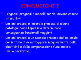 CONCLUSIONI I
 Diagnosi, prognosi e modelli teorici devono essere
interattivi
 Lesioni precoci o l’esordio precoce di alcune
patologie come l’epilessia determinano
conseguenze funzionali maggiori
 Lesioni precoci o un esordio precoce dell’epilessia
consentono di avvantaggiarsi maggiormente della
plasticità e della compensazione funzionale a
livello cerebrale.
 