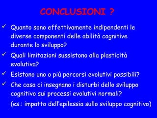 CONCLUSIONI ?
 Quanto sono effettivamente indipendenti le
diverse componenti delle abilità cognitive
durante lo sviluppo?
 Quali limitazioni sussistono alla plasticità
evolutiva?
 Esistono uno o più percorsi evolutivi possibili?
 Che cosa ci insegnano i disturbi dello sviluppo
cognitivo sui processi evolutivi normali?
(es.: impatto dell’epilessia sullo sviluppo cognitivo)
 