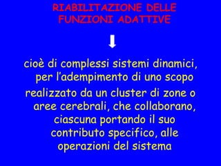 RIABILITAZIONE DELLE
FUNZIONI ADATTIVE
cioè di complessi sistemi dinamici,
per l’adempimento di uno scopo
realizzato da un cluster di zone o
aree cerebrali, che collaborano,
ciascuna portando il suo
contributo specifico, alle
operazioni del sistema
 