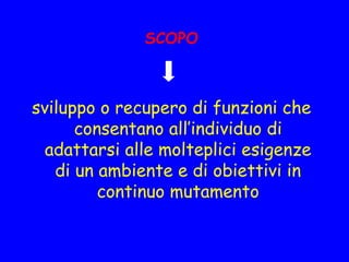 SCOPO
sviluppo o recupero di funzioni che
consentano all’individuo di
adattarsi alle molteplici esigenze
di un ambiente e di obiettivi in
continuo mutamento
 