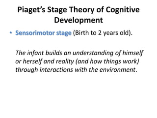 Piaget’s Stage Theory of Cognitive DevelopmentSensorimotor stage (Birth to 2 years old). The infant builds an understanding of himself or herself and reality (and how things work) through interactions with the environment.