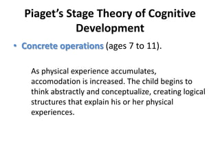 Piaget’s Stage Theory of Cognitive DevelopmentConcrete operations (ages 7 to 11). As physical experience accumulates, accomodation is increased. The child begins to think abstractly and conceptualize, creating logical structures that explain his or her physical experiences.